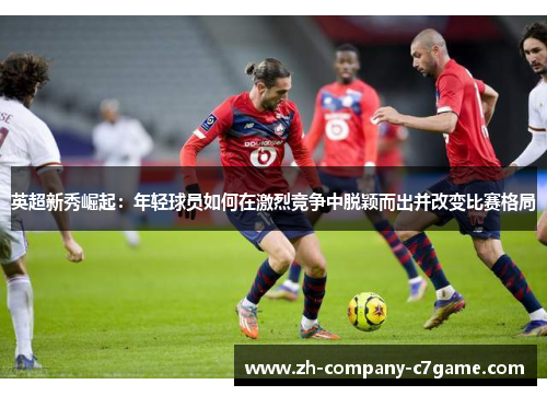 英超新秀崛起:年轻球员如何在激烈竞争中脱颖而出并改变比赛格局 英超新秀崛起:年轻球员如何在激烈竞争中脱颖而出并改变比赛格局