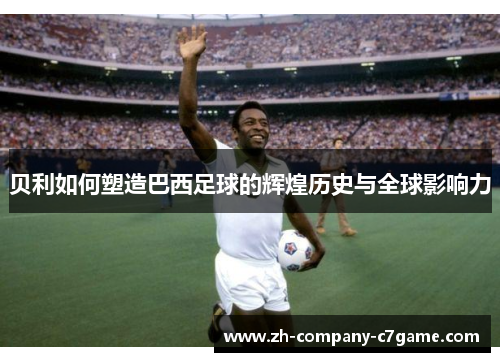 贝利如何塑造巴西足球的辉煌历史与全球影响力 贝利如何塑造巴西足球的辉煌历史与全球影响力