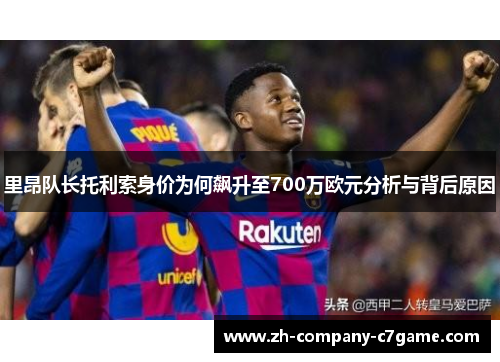 里昂队长托利索身价为何飙升至700万欧元分析与背后原因 里昂队长托利索身价为何飙升至700万欧元分析与背后原因