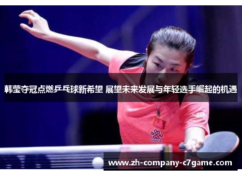 韩莹夺冠点燃乒乓球新希望 展望未来发展与年轻选手崛起的机遇